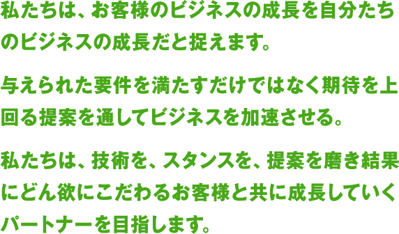 私たちは、お客様のビジネスの成長を自分たちのビジネスの成長だと捉えます。
与えられた要件を満たすだけではなく期待を上回る提案を通してビジネスを加速させる。
私たちは、技術を、スタンスを、提案を磨き結果にどん欲にこだわるお客様と共に成長していくパートナーを目指します。